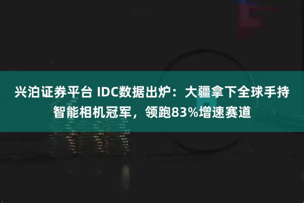 兴泊证券平台 IDC数据出炉：大疆拿下全球手持智能相机冠军，领跑83%增速赛道