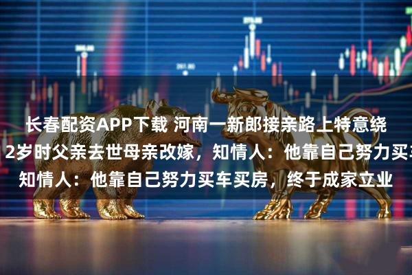 长春配资APP下载 河南一新郎接亲路上特意绕道父亲坟前磕头报喜，2岁时父亲去世母亲改嫁，知情人：他靠自己努力买车买房，终于成家立业