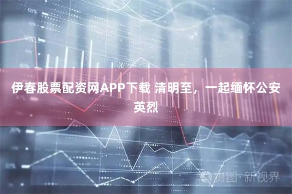 伊春股票配资网APP下载 清明至，一起缅怀公安英烈