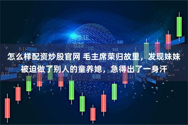 怎么样配资炒股官网 毛主席荣归故里，发现妹妹被迫做了别人的童养媳，急得出了一身汗