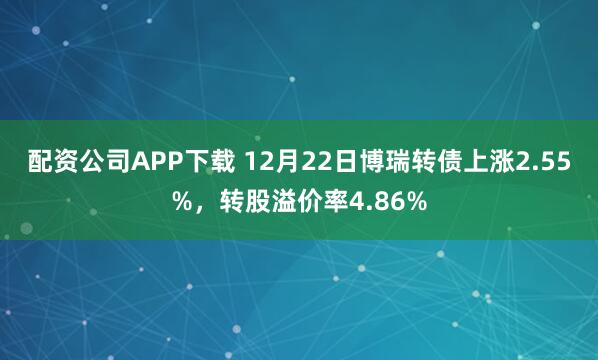 配资公司APP下载 12月22日博瑞转债上涨2.55%，转股溢价率4.86%