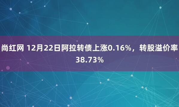 尚红网 12月22日阿拉转债上涨0.16%，转股溢价率38.73%