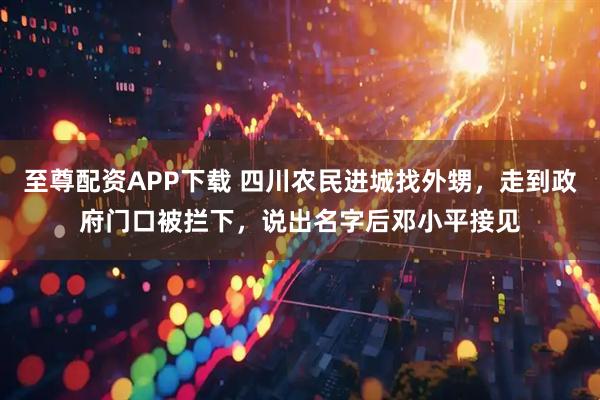 至尊配资APP下载 四川农民进城找外甥,走到政府门口被拦下,说出名字后邓小平接见