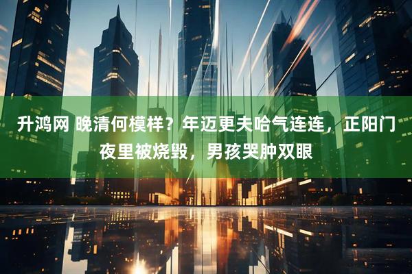 升鸿网 晚清何模样?年迈更夫哈气连连,正阳门夜里被烧毁,男孩哭肿双眼