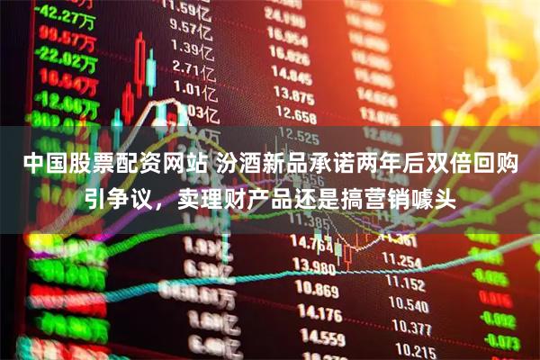 中国股票配资网站 汾酒新品承诺两年后双倍回购引争议，卖理财产品还是搞营销噱头