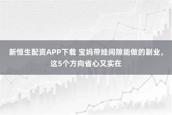 新恒生配资APP下载 宝妈带娃间隙能做的副业，这5个方向省心又实在