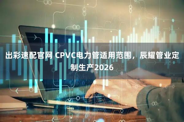 出彩速配官网 CPVC电力管适用范围，辰耀管业定制生产2026