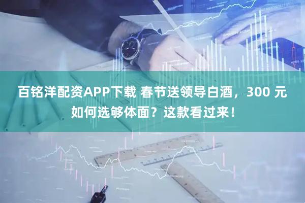 百铭洋配资APP下载 春节送领导白酒，300 元如何选够体面？这款看过来！