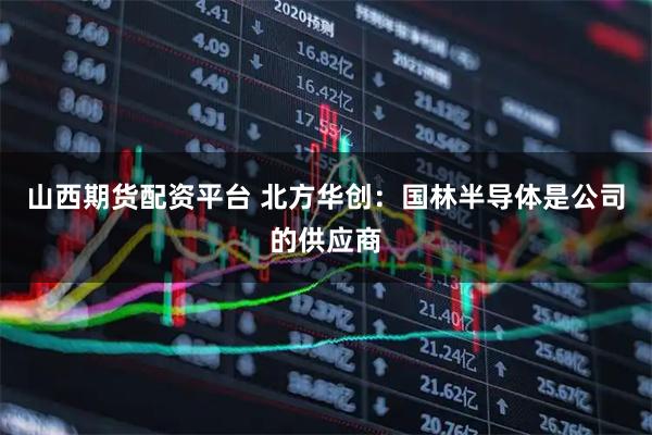 山西期货配资平台 北方华创：国林半导体是公司的供应商