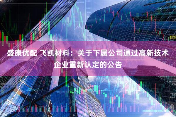盛康优配 飞凯材料：关于下属公司通过高新技术企业重新认定的公告