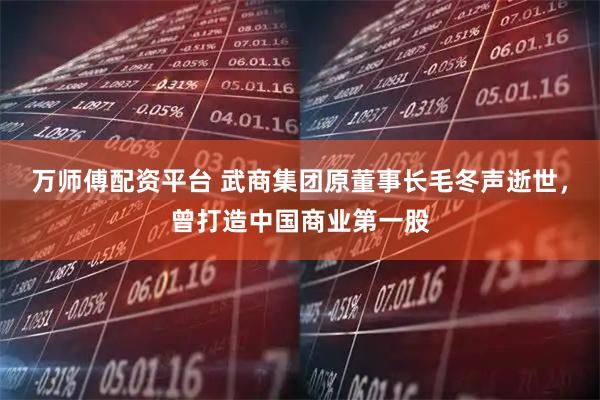 万师傅配资平台 武商集团原董事长毛冬声逝世，曾打造中国商业第一股