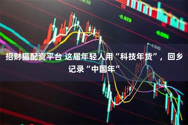 招财猫配资平台 这届年轻人用“科技年货”，回乡记录“中国年”