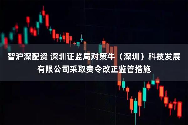 智沪深配资 深圳证监局对策牛（深圳）科技发展有限公司采取责令改正监管措施